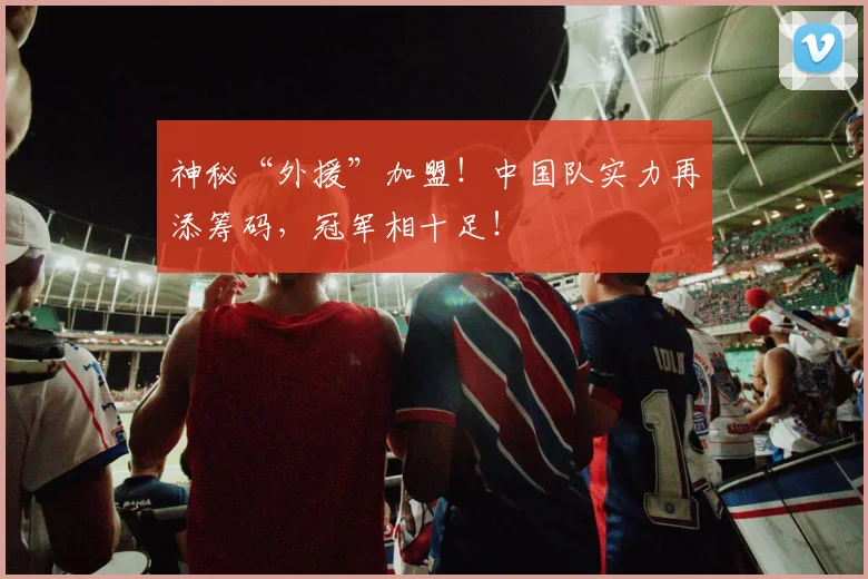 神秘“外援”加盟！中国队实力再添筹码，冠军相十足！