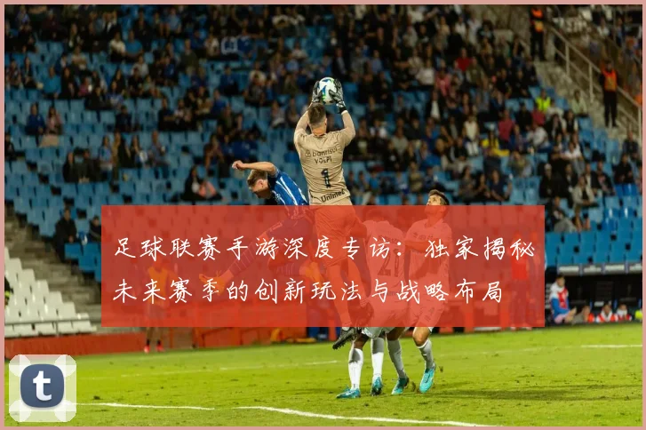 足球联赛手游深度专访：独家揭秘未来赛季的创新玩法与战略布局