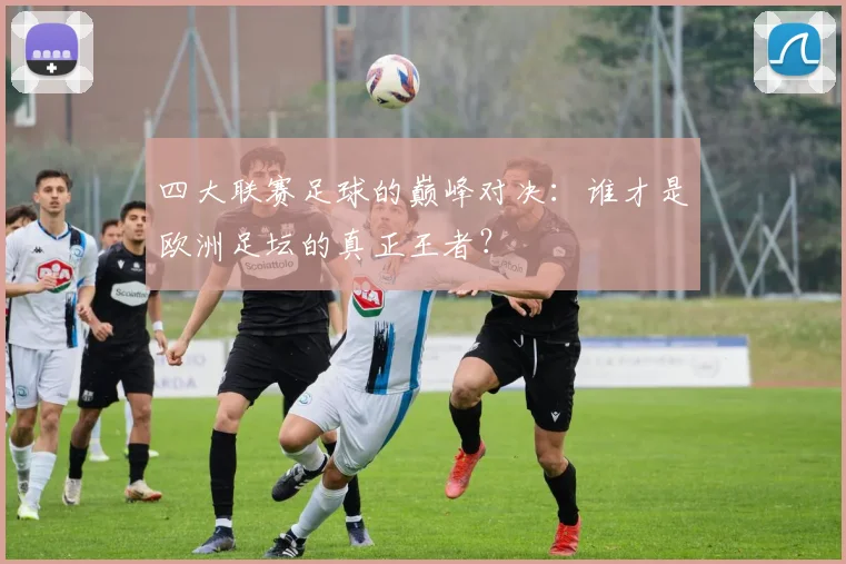 四大联赛足球的巅峰对决：谁才是欧洲足坛的真正王者？