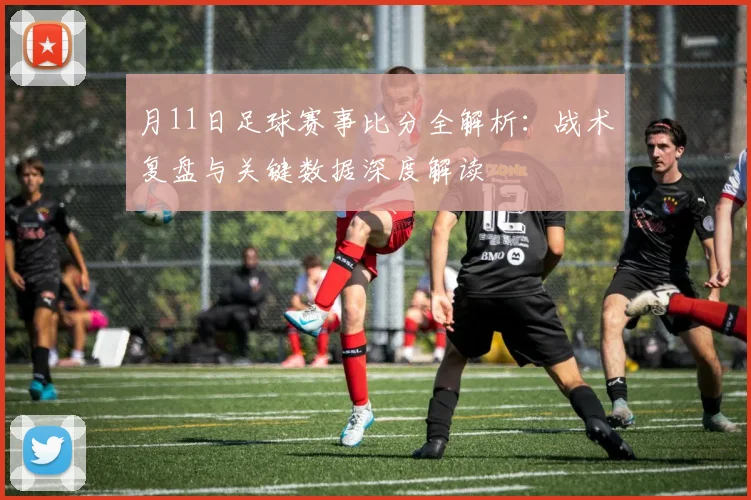 月11日足球赛事比分全解析：战术复盘与关键数据深度解读