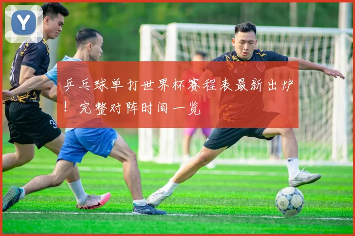 乒乓球单打世界杯赛程表最新出炉！完整对阵时间一览