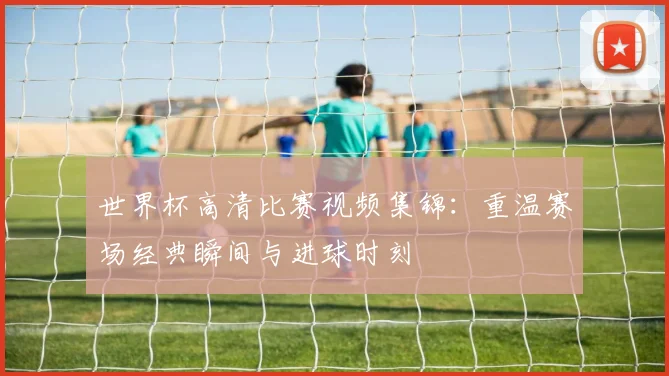 世界杯高清比赛视频集锦：重温赛场经典瞬间与进球时刻