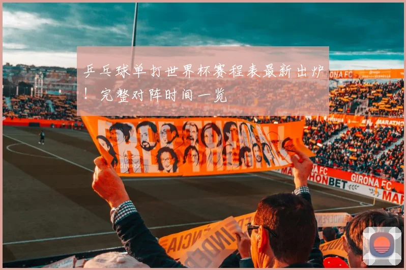 乒乓球单打世界杯赛程表最新出炉！完整对阵时间一览
